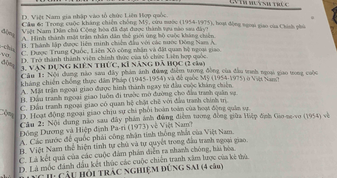 GVth huỳnh trúc
D. Việt Nam gia nhập vào tổ chức Liên Hợp quốc.
Câu 6: Trong cuộc kháng chiến chống Mỹ, cứu nước (1954-1975), hoạt động ngoại giao của Chính phủ
động
Việt Nam Dân chủ Cộng hòa đã đạt được thành tựu nào sau đây?
A. Hình thành mặt trận nhân dân thế giới ủng hộ cuộc kháng chiến.
-chia
B. Thành lập được liên minh chiến đấu với các nước Đông Nam Á.
-vσ.
C. Được Trung Quốc, Liên Xô công nhận và đặt quan hệ ngoại giao.
D. Trở thành thành viên chính thức của tổ chức Liên hợp quốc.
động
3. VậN DỤNG KIÉN THỨC, KÍ NăNG đã HQC (2 câu)
Câu 1: Nội dung nào sau đây phản ánh đúng điểm tương đồng của đấu tranh ngoại giao trong cuộc
kháng chiến chống thực dân Pháp (1945-1954) và đế quốc Mỹ (1954-1975) ở Việt Nam?
A. Mặt trận ngoại giao được hình thành ngay từ đầu cuộc kháng chiến.
B. Đấu tranh ngoại giao luôn đi trưởc mở đường cho đấu tranh quân sự.
C. Đấu tranh ngoại giao có quan hệ chặt chẽ với đấu tranh chính trị.
Cộng D. Hoạt động ngoại giao chịu sự chi phối hoàn toàn của hoạt động quân sự.
Câu 2: Nội dung nào sau đây phản ánh đúng điểm tương đồng giữa Hiệp định Giơ-ne-vơ (1954) về
Đông Dương và Hiệp định Pa-ri (1973) về Việt Nam?
A. Các nước đế quốc phải công nhận tính thống nhất của Việt Nam.
B. Việt Nam thể hiện tính tự chủ và tự quyết trong đấu tranh ngoại giao.
C. Là kết quả của các cuộc đàm phán diễn ra nhanh chóng, hài hòa.
D. Là mốc đánh dấu kết thúc các cuộc chiến tranh xâm lược của kẻ thủ.
NG II: Câu hỏi tRÁC NGHIỆM ĐÚNG SAI (4 câu)