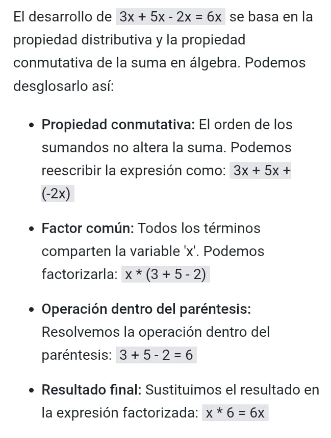 El desarrollo de 3x+5x-2x=6x se basa en la 
propiedad distributiva y la propiedad 
conmutativa de la suma en álgebra. Podemos 
desglosarlo así: 
Propiedad conmutativa: El orden de los 
sumandos no altera la suma. Podemos 
reescribir la expresión como: 3x+5x+
(-2x)
Factor común: Todos los términos 
comparten la variable ' x '. Podemos 
factorizarla: x*(3+5-2)
Operación dentro del paréntesis: 
Resolvemos la operación dentro del 
paréntesis: 3+5-2=6
Resultado final: Sustituimos el resultado en 
la expresión factorizada: x*6=6x