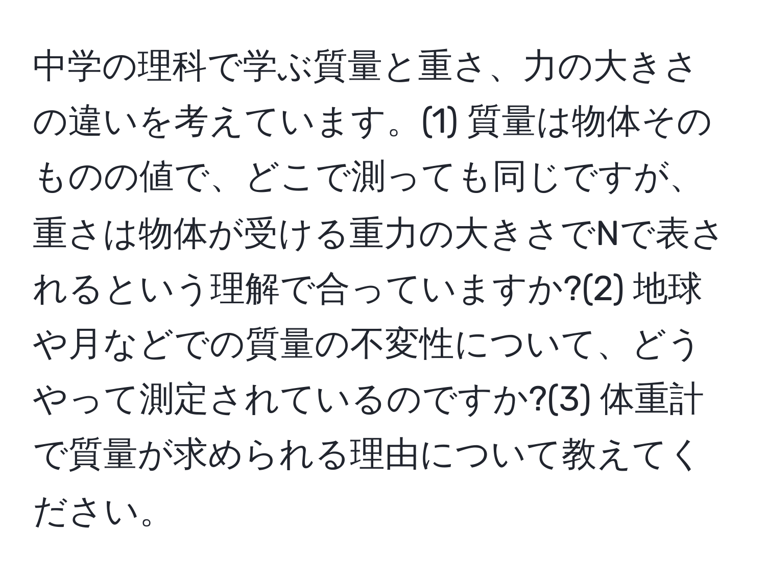 中学の理科で学ぶ質量と重さ、力の大きさの違いを考えています。(1) 質量は物体そのものの値で、どこで測っても同じですが、重さは物体が受ける重力の大きさでNで表されるという理解で合っていますか?(2) 地球や月などでの質量の不変性について、どうやって測定されているのですか?(3) 体重計で質量が求められる理由について教えてください。