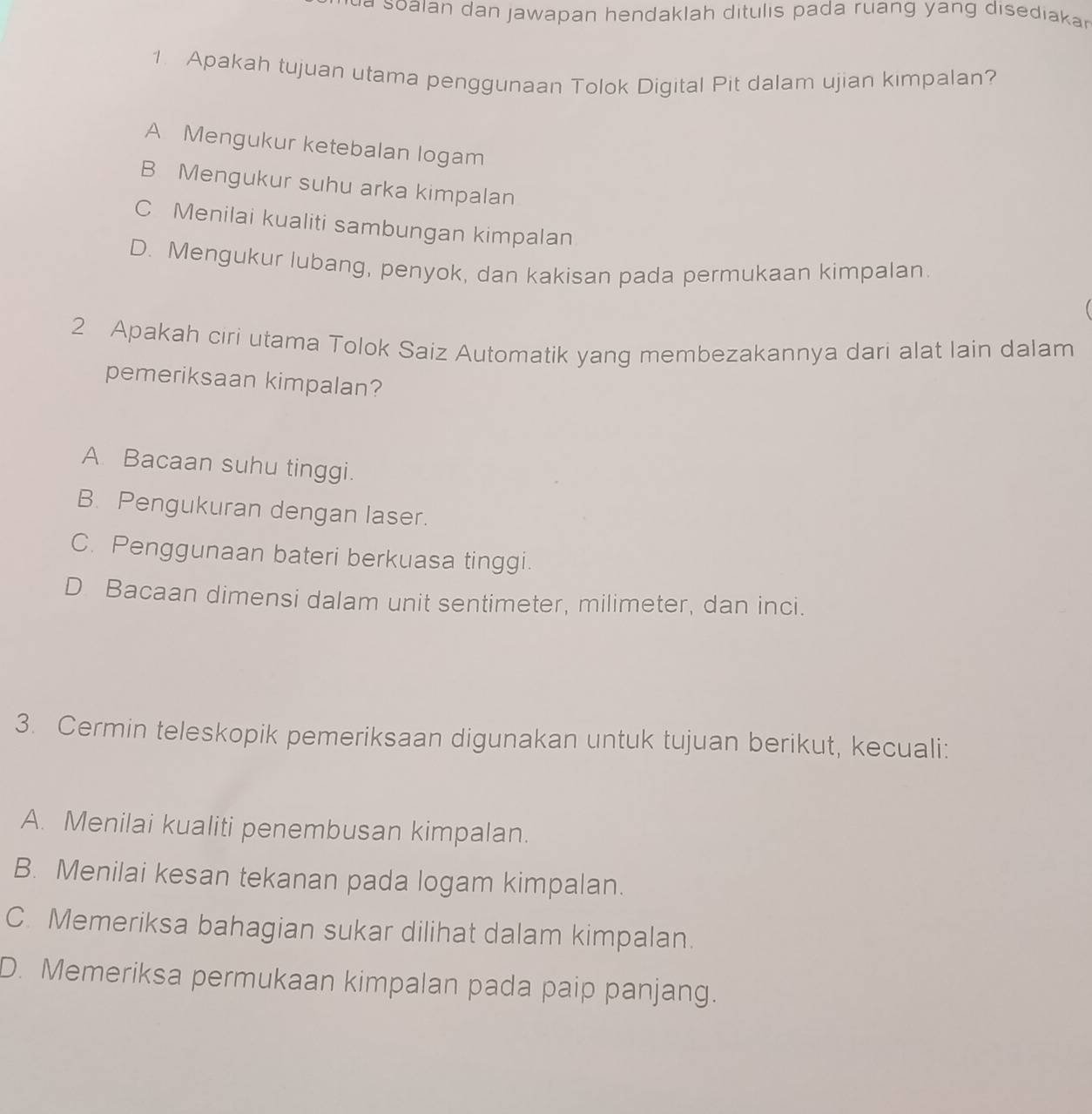 a so aian dan jawapan hendaklah ditulis pada ruang yang disediaka 
1. Apakah tujuan utama penggunaan Tolok Digital Pit dalam ujian kimpalan?
A Mengukur ketebalan logam
B Mengukur suhu arka kimpalan
C Menilai kualiti sambungan kimpalan
D. Mengukur lubang, penyok, dan kakisan pada permukaan kimpalan.
2 Apakah ciri utama Tolok Saiz Automatik yang membezakannya dari alat lain dalam
pemeriksaan kimpalan?
A. Bacaan suhu tinggi.
B. Pengukuran dengan laser.
C. Penggunaan bateri berkuasa tinggi.
D Bacaan dimensi dalam unit sentimeter, milimeter, dan inci.
3. Cermin teleskopik pemeriksaan digunakan untuk tujuan berikut, kecuali:
A. Menilai kualiti penembusan kimpalan.
B. Menilai kesan tekanan pada logam kimpalan.
C. Memeriksa bahagian sukar dilihat dalam kimpalan.
D. Memeriksa permukaan kimpalan pada paip panjang.