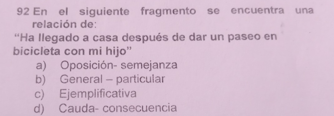 En el siguiente fragmento se encuentra una
relación de:
'Ha llegado a casa después de dar un paseo en
bicicleta con mi hijo”
a) Oposición- semejanza
b) General - particular
c) Ejemplificativa
d) Cauda- consecuencia