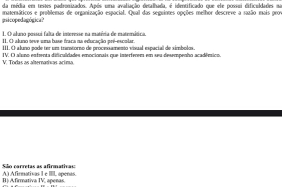 da média em testes padronizados. Após uma avaliação detalhada, é identificado que ele possui dificuldades na
matemáticos e problemas de organização espacial. Qual das seguintes opções melhor descreve a razão mais prov
psicopedagógica?
I. O aluno possui falta de interesse na matéria de matemática.
II. O aluno teve uma base fraca na educação pré-escolar.
III. O aluno pode ter um transtorno de processamento visual espacial de símbolos.
IV. O aluno enfrenta dificuldades emocionais que interferem em seu desempenho acadêmico.
V, Todas as alternativas acima.
São corretas as afirmativas:
A) Afirmativas I e III, apenas.
B) Afirmativa IV, apenas.