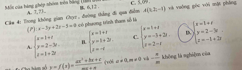 Mốt của bảng ghép nhóm trên băng (làm lới C. 5, 09.
A. 7, 73. B. 6, 12.
Câu 4: Trong không gian Oxyz , đường thẳng đi qua điểm A(1;2;-1) và vuông góc với mặt phăng
(P): x-3y+2z-5=0 có phương trình tham số là
D.
A. beginarrayl x=1+t y=2-3t. z=1+2tendarray. B. beginarrayl x=1+t y=1+2t. z=-tendarray. C. beginarrayl x=1+t y=-3+2t. z=2-tendarray. beginarrayl x=1+t y=2-3t z=-1+2tendarray.. 
Cho hàm số y=f(x)= (ax^2+bx+c)/mx+n  (với a!= 0, m!= 0 và - n/m  không là nghiệm của