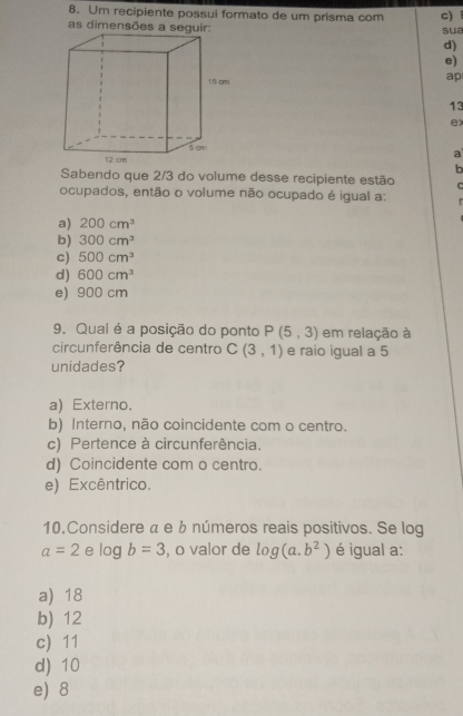 Um recipiente possui formato de um prisma com c)
as dimensões a seguir: sua
d)
e)
ap
13
ex
a
b
Sabendo que 2/3 do volume desse recipiente estão C
ocupados, então o volume não ocupado é igual a:
a) 200cm^3
b) 300cm^3
c) 500cm^3
d) 600cm^3
e) 900 cm
9. Qual é a posição do ponto P(5,3) em relação à
circunferência de centro C(3,1) e raio igual a 5
unidades?
a) Externo.
b) Interno, não coincidente com o centro.
c) Pertence à circunferência.
d) Coincidente com o centro.
e) Excêntrico.
10.Considere « e b números reais positivos. Se log
a=2 e log b=3 , o valor de log (a.b^2) é igual a:
a) 18
b) 12
c 11
d) 10
e) 8