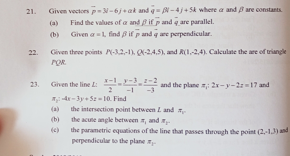 Given vectors vector p=3hat i-6j+alpha k and vector q=beta i-4j+5k where α and β are constants. 
(a) Find the values of α and β if overline p and vector q are parallel. 
(b) Given alpha =1 , find β if overline p and vector q are perpendicular. 
22. Given three points P(-3,2,-1), Q(-2,4,5) , and R(1,-2,4). Calculate the are of triangle
PQR. 
23. Given the line L:  (x-1)/2 = (y-3)/-1 = (z-2)/-3  and the plane π _1:2x-y-2z=17 and
π _2:-4x-3y+5z=10. Find 
(a) the intersection point between L and π _1. 
(b) the acute angle between π _1 and π _2. 
(c) the parametric equations of the line that passes through the point (2,-1,3) and 
perpendicular to the plane π _2.