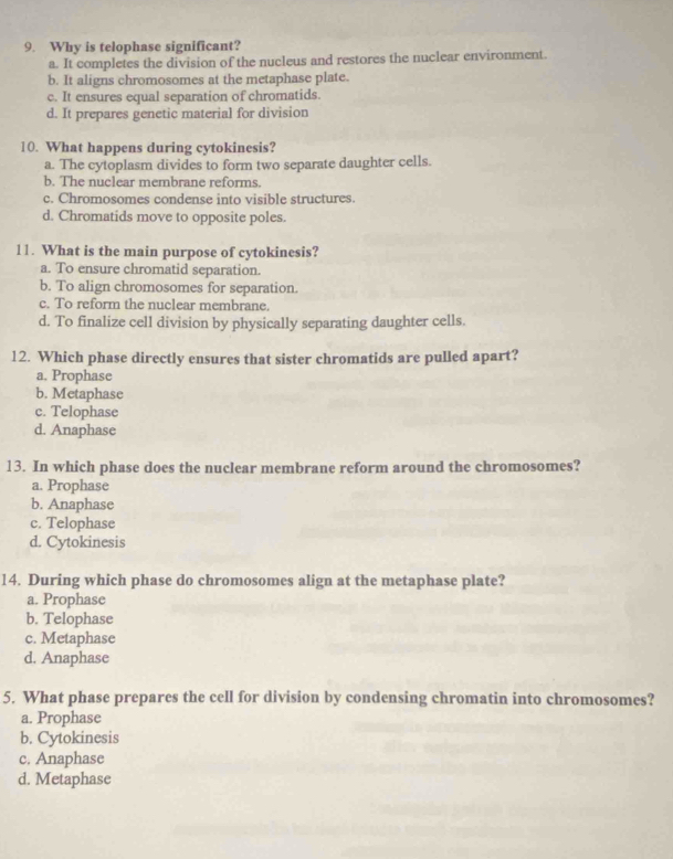 Why is telophase significant?
a. It completes the division of the nucleus and restores the nuclear environment.
b. It aligns chromosomes at the metaphase plate.
c. It ensures equal separation of chromatids.
d. It prepares genetic material for division
10. What happens during cytokinesis?
a. The cytoplasm divides to form two separate daughter cells.
b. The nuclear membrane reforms.
c. Chromosomes condense into visible structures.
d. Chromatids move to opposite poles.
11. What is the main purpose of cytokinesis?
a. To ensure chromatid separation.
b. To align chromosomes for separation.
c. To reform the nuclear membrane.
d. To finalize cell division by physically separating daughter cells.
12. Which phase directly ensures that sister chromatids are pulled apart?
a. Prophase
b. Metaphase
c. Telophase
d. Anaphase
13. In which phase does the nuclear membrane reform around the chromosomes?
a. Prophase
b. Anaphase
c. Telophase
d. Cytokinesis
14. During which phase do chromosomes align at the metaphase plate?
a. Prophase
b. Telophase
c. Metaphase
d. Anaphase
5. What phase prepares the cell for division by condensing chromatin into chromosomes?
a. Prophase
b. Cytokinesis
c. Anaphase
d. Metaphase