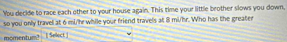 You decide to race each other to your house again. This time your little brother slows you down, 
so you only travel at 6 mi/hr while your friend travels at 8 mi/hr. Who has the greater 
momentum? Select ]