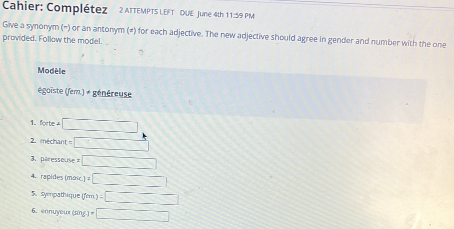Cahier: Complétez 2 ATTEMPTS LEFT DUE June 4th 11:59 PM 
Give a synonym (=) or an antonym (≠) for each adjective. The new adjective should agree in gender and number with the one 
provided. Follow the model. 
Modèle 
égoïste (fem.) ≠ généreuse 
1. forte != □
2. méchant =□
3. paresseuse != □
4. rapides (masc != □
5. sympathique (fem.)=□
6. ennuyeux (sing. != □
