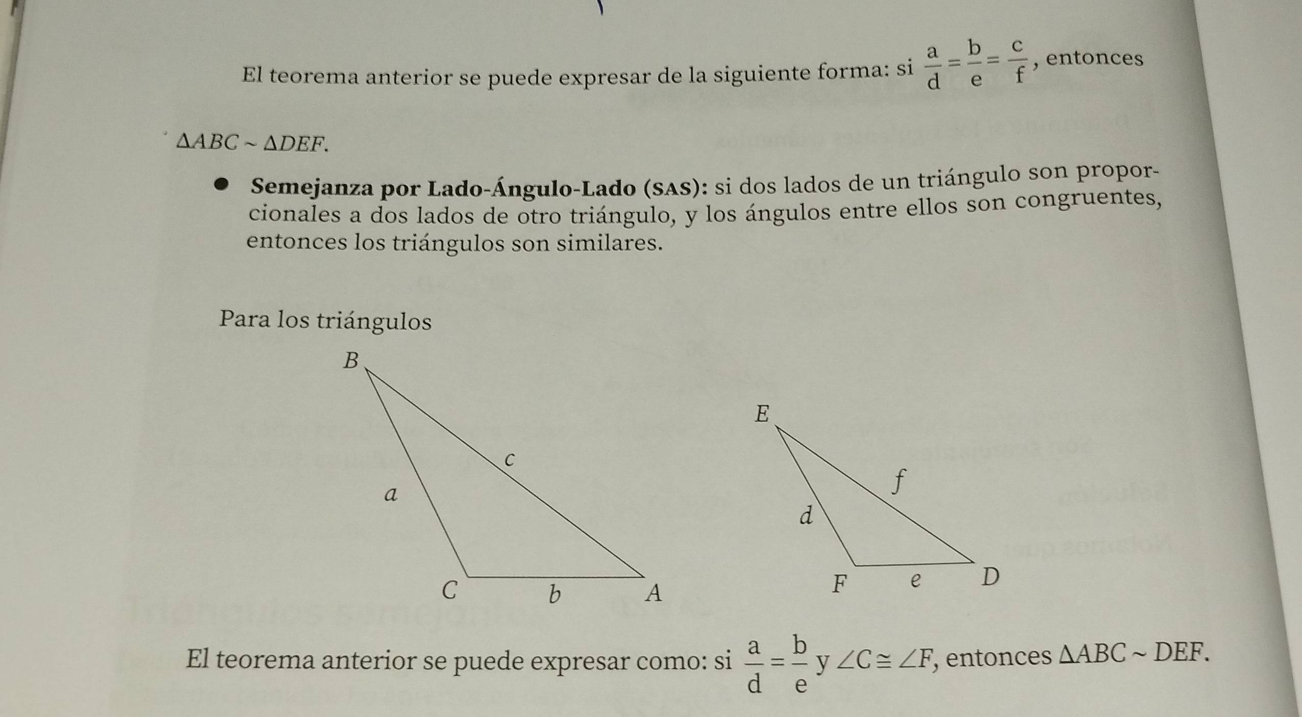 El teorema anterior se puede expresar de la siguiente forma: si  a/d = b/e = c/f  , entonces
△ ABCsim △ DEF. 
Semejanza por Lado-Ángulo-Lado (SAS): si dos lados de un triángulo son propor- 
cionales a dos lados de otro triángulo, y los ángulos entre ellos son congruentes, 
entonces los triángulos son similares. 
Para los triángulos 
El teorema anterior se puede expresar como: si  a/d = b/e  V ∠ C≌ ∠ F , entonces △ ABCsim DEF.