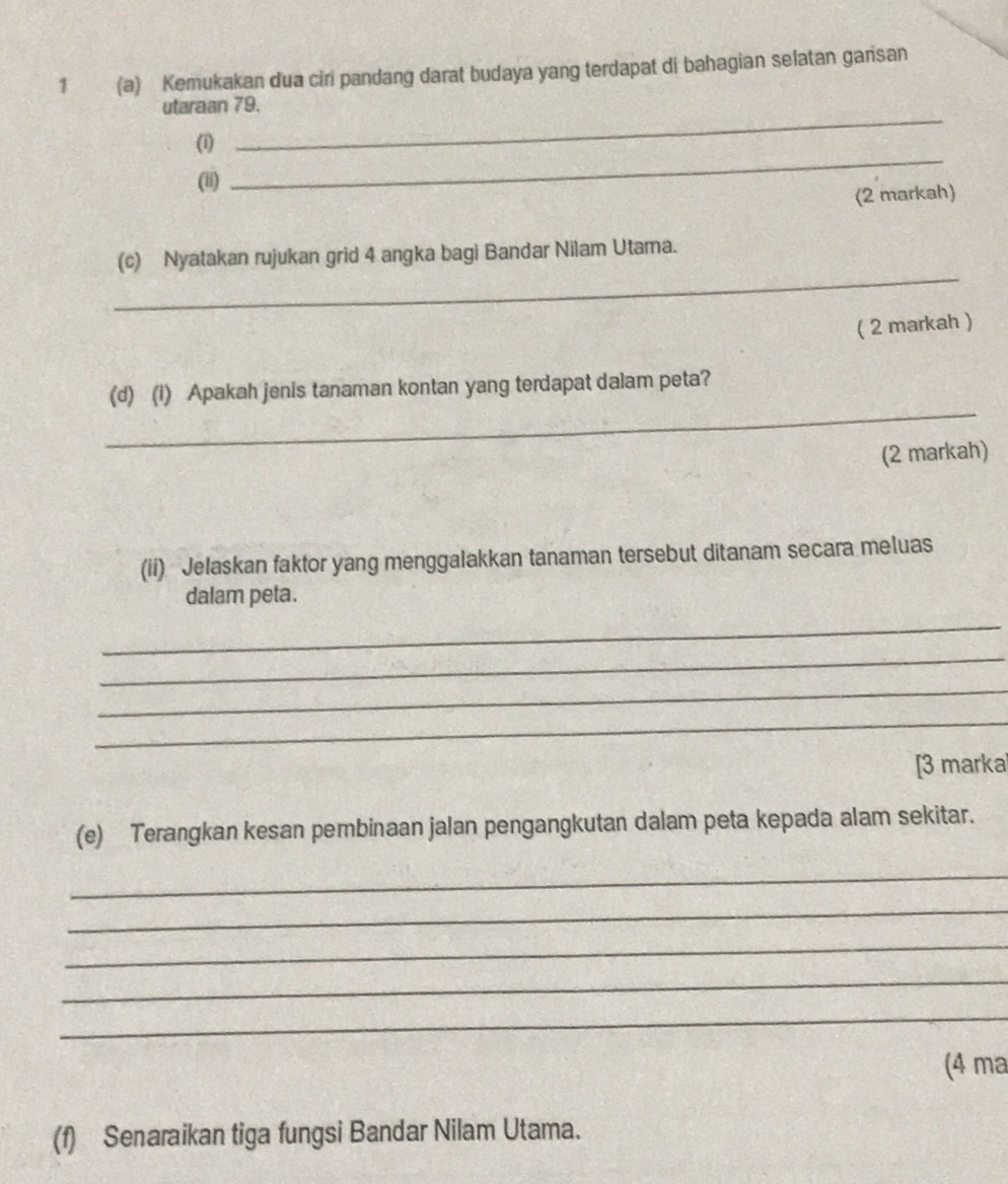 1 (a) Kemukakan dua ciri pandang darat budaya yang terdapat di bahagian selatan gansan 
_ 
utaraan 79. 
(i) 
(ii) 
_ 
(2 markah) 
_ 
(c) Nyatakan rujukan grid 4 angka bagi Bandar Nilam Utama. 
( 2 markah ) 
_ 
(d) (i) Apakah jenis tanaman kontan yang terdapat dalam peta? 
(2 markah) 
(ii) Jelaskan faktor yang menggalakkan tanaman tersebut ditanam secara meluas 
dalam peta. 
_ 
_ 
_ 
_ 
[3 marka 
(e) Terangkan kesan pembinaan jalan pengangkutan dalam peta kepada alam sekitar. 
_ 
_ 
_ 
_ 
_ 
(4 ma 
(f) Senaraikan tiga fungsi Bandar Nilam Utama.