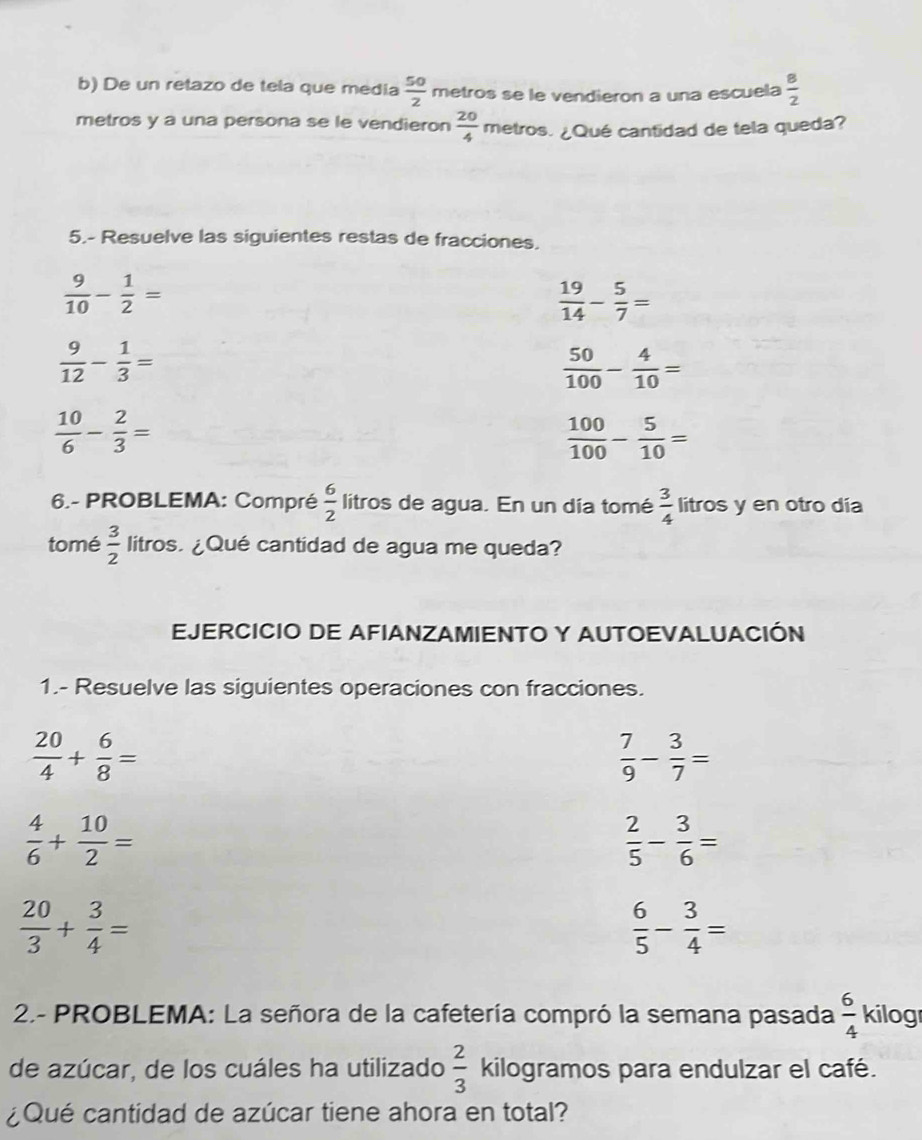 De un retazo de tela que media  50/2  metros se le vendieron a una escuela  8/2 
metros y a una persona se le vendieron  20/4  metros. ¿Qué cantidad de tela queda? 
5.- Resuelve las siguientes restas de fracciones.
 9/10 - 1/2 =
 19/14 - 5/7 =
 9/12 - 1/3 =
 50/100 - 4/10 =
 10/6 - 2/3 =
 100/100 - 5/10 =
6.- PROBLEMA: Compré  6/2  litros de agua. En un día tomé  3/4  litros y en otro día 
tomé  3/2  litros. ¿Qué cantidad de agua me queda? 
EJERCICIO DE AFIANZAMIENTO Y AUTOEVALUACIÓN 
1.- Resuelve las siguientes operaciones con fracciones.
 20/4 + 6/8 =
 7/9 - 3/7 =
 4/6 + 10/2 =
 2/5 - 3/6 =
 20/3 + 3/4 =
 6/5 - 3/4 =
2.- PROBLEMA: La señora de la cafetería compró la semana pasada  6/4  kilog 
de azúcar, de los cuáles ha utilizado  2/3  kilogramos para endulzar el café. 
¿Qué cantidad de azúcar tiene ahora en total?