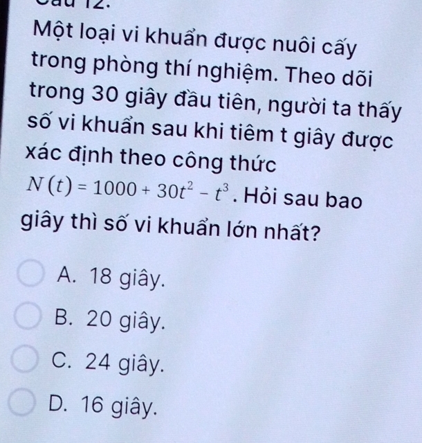 Một loại vi khuẩn được nuôi cấy
trong phòng thí nghiệm. Theo dõi
trong 30 giây đầu tiên, người ta thấy
số vi khuẩn sau khi tiêm t giây được
xác định theo công thức
N(t)=1000+30t^2-t^3. Hỏi sau bao
giây thì số vi khuẩn lớn nhất?
A. 18 giây.
B. 20 giây.
C. 24 giây.
D. 16 giây.