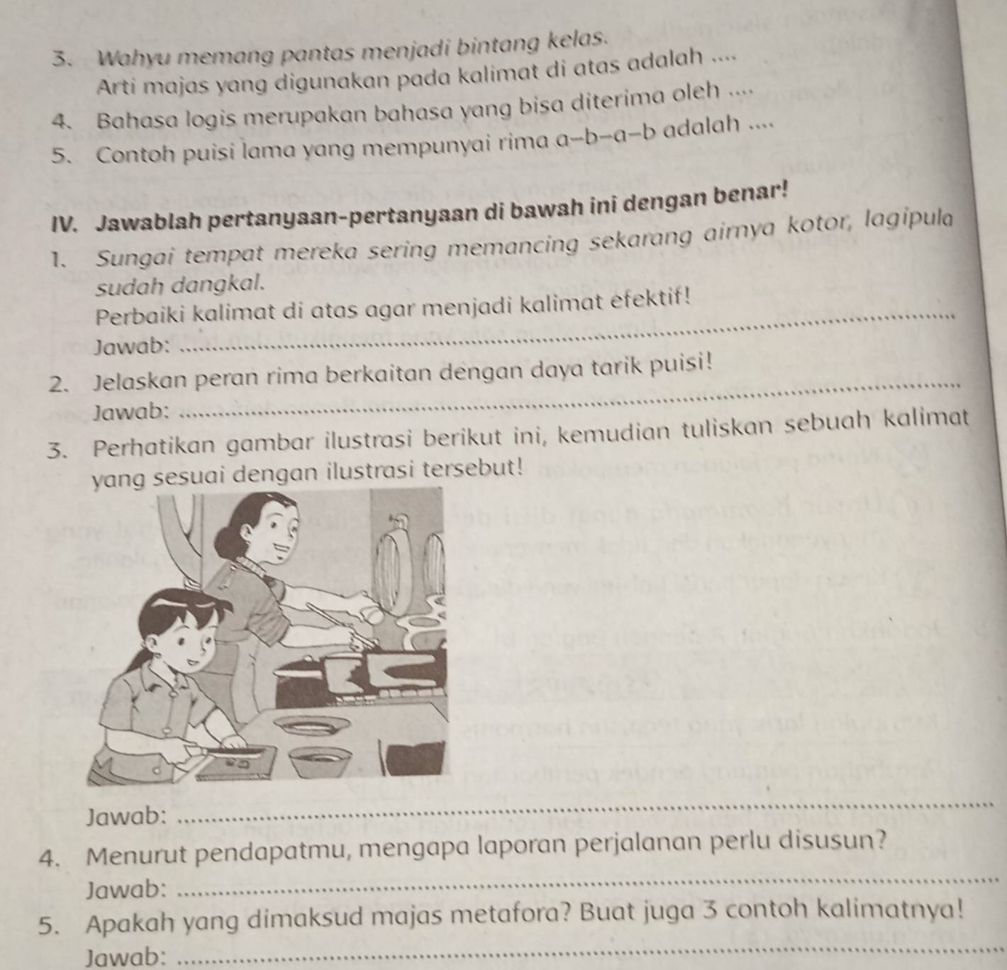 Wahyu memang pantas menjadi bintang kelas. 
Arti majas yang digunakan pada kalimat di atas adalah .... 
4. Bahasa logis merupakan bahasa yang bisa diterima oleh .... 
5. Contoh puisi lama yang mempunyai rima a-b-a-b adalah .... 
IV. Jawablah pertanyaan-pertanyaan di bawah ini dengan benar! 
1. Sungai tempat mereka sering memancing sekarang airnya kotor, lagipula 
sudah dangkal. 
Perbaiki kalimat di atas agar menjadi kalimat efektif! 
Jawab: 
2. Jelaskan peran rima berkaitan dengan daya tarik puisi! 
Jawab: 
_ 
3. Perhatikan gambar ilustrasi berikut ini, kemudian tuliskan sebuah kalimat 
sesuai dengan ilustrasi tersebut! 
Jawab: 
_ 
_ 
_ 
_ 
4. Menurut pendapatmu, mengapa laporan perjalanan perlu disusun? 
Jawab: 
_ 
5. Apakah yang dimaksud majas metafora? Buat juga 3 contoh kalimatnya! 
Jawab: