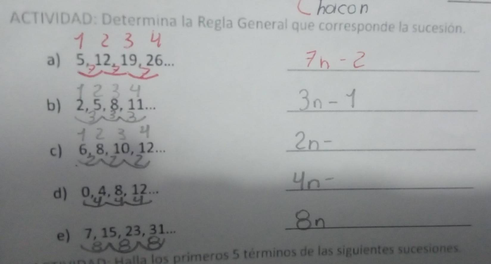 ACTIVIDAD: Determina la Regla General que corresponde la sucesión. 
_ 
a) 5, 12 19, 26... 
b) 2, 5, 8, 11... 
_ 
c) 6, 8, 10, 12... 
_ 
d) 0, 4, 8, 12... 
_ 
e) 7, 15, 23, 31... 
_ 
Halla los primeros 5 términos de las siguientes sucesiones.