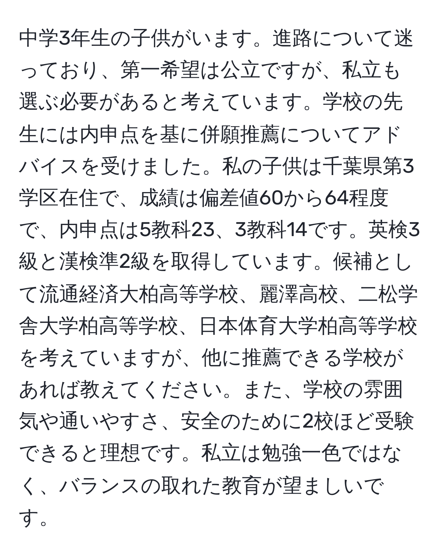 中学3年生の子供がいます。進路について迷っており、第一希望は公立ですが、私立も選ぶ必要があると考えています。学校の先生には内申点を基に併願推薦についてアドバイスを受けました。私の子供は千葉県第3学区在住で、成績は偏差値60から64程度で、内申点は5教科23、3教科14です。英検3級と漢検準2級を取得しています。候補として流通経済大柏高等学校、麗澤高校、二松学舎大学柏高等学校、日本体育大学柏高等学校を考えていますが、他に推薦できる学校があれば教えてください。また、学校の雰囲気や通いやすさ、安全のために2校ほど受験できると理想です。私立は勉強一色ではなく、バランスの取れた教育が望ましいです。