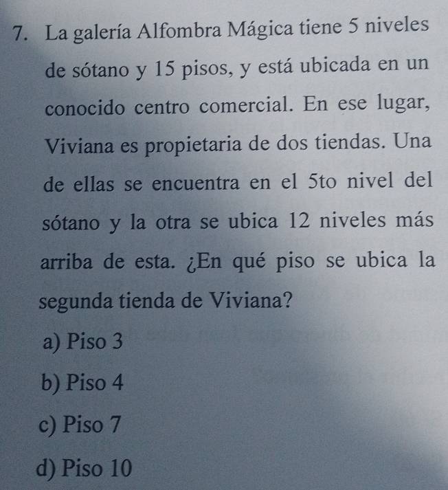 La galería Alfombra Mágica tiene 5 niveles
de sótano y 15 pisos, y está ubicada en un
conocido centro comercial. En ese lugar,
Viviana es propietaria de dos tiendas. Una
de ellas se encuentra en el 5to nivel del
sótano y la otra se ubica 12 niveles más
arriba de esta. ¿En qué piso se ubica la
segunda tienda de Viviana?
a) Piso 3
b) Piso 4
c) Piso 7
d) Piso 10