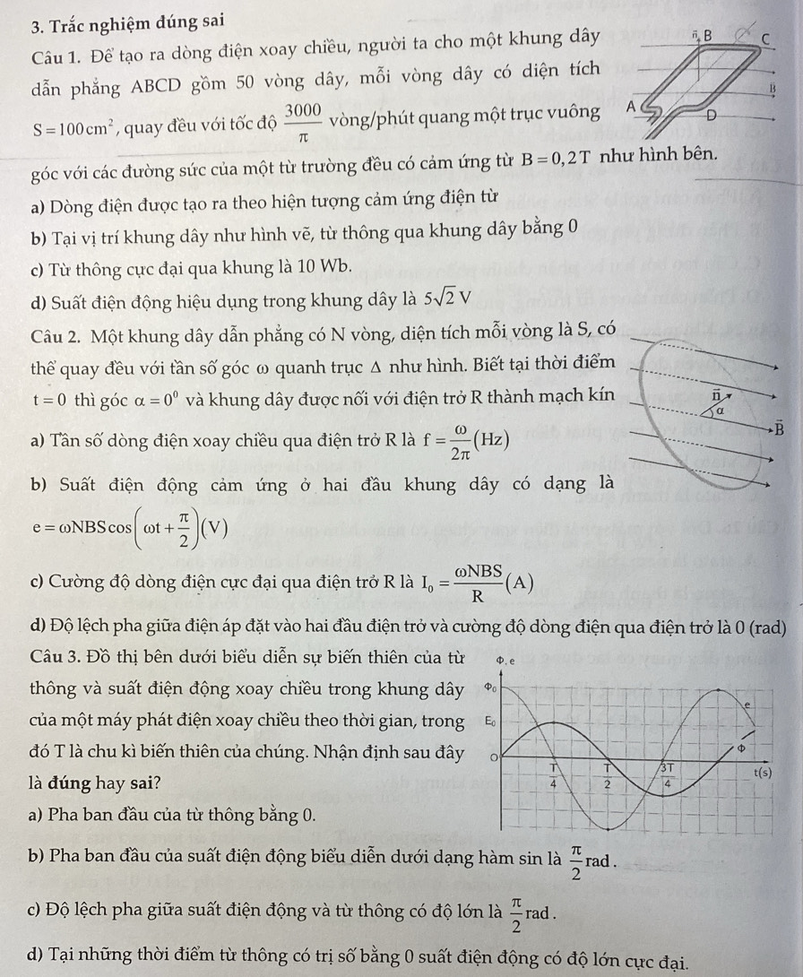 Trắc nghiệm dúng sai
Câu 1. Để tạo ra dòng điện xoay chiều, người ta cho một khung dây
dẫn phẳng ABCD gồm 50 vòng dây, mỗi vòng dây có diện tích
S=100cm^2 , quay đều với tốc độ  3000/π   vòng/phút quang một trục vuông
góc với các đường sức của một từ trường đều có cảm ứng từ B=0,2T như hình bên.
a) Dòng điện được tạo ra theo hiện tượng cảm ứng điện từ
b) Tại vị trí khung dây như hình vẽ, từ thông qua khung dây bằng 0
c) Từ thông cực đại qua khung là 10 Wb.
d) Suất điện động hiệu dụng trong khung dây là 5sqrt(2)V
Câu 2. Một khung dây dẫn phẳng có N vòng, diện tích mỗi vòng là S, có
thể quay đều với tần số góc ω quanh trục Δ như hình. Biết tại thời điểm
t=0 thì góc alpha =0^0 và khung dây được nối với điện trở R thành mạch kín
a) Tân số dòng điện xoay chiều qua điện trở R là f= omega /2π  (Hz)
b) Suất điện động cảm ứng ở hai đầu khung dây có dạng là
e=omega NBScos (omega t+ π /2 )(V)
c) Cường độ dòng điện cực đại qua điện trở R là I_o= omega NBS/R (A)
d) Độ lệch pha giữa điện áp đặt vào hai đầu điện trở và cường độ dòng điện qua điện trở là 0 (rad)
Câu 3. Đồ thị bên dưới biểu diễn sự biến thiên của từ
thông và suất điện động xoay chiều trong khung dây
của một máy phát điện xoay chiều theo thời gian, trong
đó T là chu kì biến thiên của chúng. Nhận định sau đây
là đúng hay sai?
a) Pha ban đầu của từ thông bằng 0.
b) Pha ban đầu của suất điện động biểu diễn dưới dạng hàm sin là  π /2 rad.
c) Độ lệch pha giữa suất điện động và từ thông có độ lớn là  π /2 rad.
d) Tại những thời điểm từ thông có trị số bằng 0 suất điện động có độ lớn cực đại.