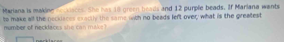 Mariana is making neckiaces. She has 18 green beads and 12 purple beads. If Mariana wants 
to make all the neckiaces exactly the same with no beads left over; what is the greatest 
number of necklaces she can make?