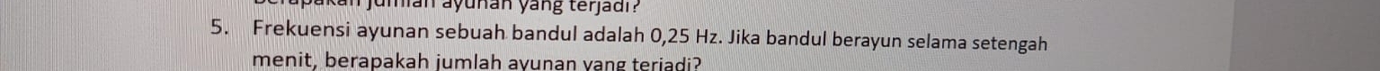 jumian ayuñan yang terjadi ? 
5. Frekuensi ayunan sebuah bandul adalah 0,25 Hz. Jika bandul berayun selama setengah 
menit, berapakah jumlah avunan vang teriadi?