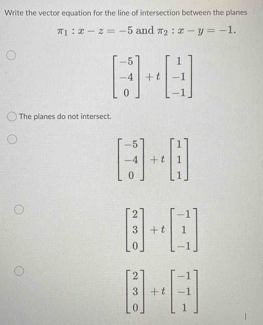 Write the vector equation for the line of intersection between the planes
π _1:x-z=-5 and π _2:x-y=-1.
beginbmatrix -5 -4 0endbmatrix +tbeginbmatrix 1 -1 -1endbmatrix
The planes do not intersect.
beginbmatrix -5 -4 0endbmatrix +tbeginbmatrix 1 1 1endbmatrix
beginbmatrix 2 3 0endbmatrix +tbeginbmatrix -1 1 -1endbmatrix
beginbmatrix 2 3 0endbmatrix +tbeginbmatrix -1 -1 1endbmatrix