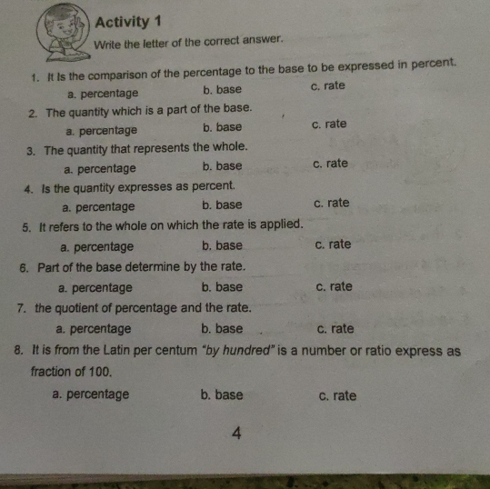 Activity 1
Write the letter of the correct answer.
1.  It Is the comparison of the percentage to the base to be expressed in percent.
a. percentage b. base c. rate
2.  The quantity which is a part of the base.
a. percentage b. base c. rate
3.   The quantity that represents the whole.
a. percentage b. base c. rate
4.  Is the quantity expresses as percent.
a. percentage b. base c. rate
5.  It refers to the whole on which the rate is applied.
a. percentage b. base c. rate
6.   Part of the base determine by the rate
a. percentage b. base c. rate
7.  the quotient of percentage and the rate.
a. percentage b. base c. rate
8.  It is from the Latin per centum “by hundred” is a number or ratio express as
fraction of 100.
a. percentage b. base c. rate
4