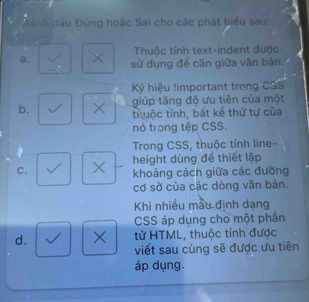 Dánh dầu Đúng hoặc Sai cho các phát biểu sau:
a.
×
Thuộc tính text-indent được
sử dụng để căn giữa văn bàn.
Ký hiệu !important trong CSS
b.
X giúp tăng độ ưu tiên của một
truộc tỉnh, bất kể thứ tự của
nó trong tệp CSS.
Trong CSS, thuộc tính line-
height dùng để thiết lập
C.
×
khoảng cách giữa các đường
cơ sở của các dòng văn bản.
Khi nhiều mẫu định dạng
CSS áp dụng cho một phần
d.
× tử HTML, thuộc tính được
viết sau cùng sẽ được ưu tiên
áp dụng.