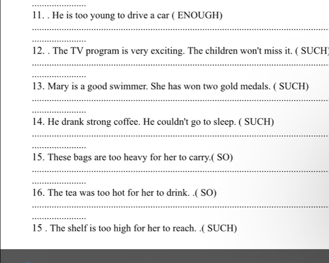 He is too young to drive a car ( ENOUGH) 
_ 
_ 
12. . The TV program is very exciting. The children won't miss it. ( SUCH 
_ 
_ 
13. Mary is a good swimmer. She has won two gold medals. ( SUCH) 
_ 
_ 
14. He drank strong coffee. He couldn't go to sleep. ( SUCH) 
_ 
_ 
15. These bags are too heavy for her to carry.( SO) 
_ 
_ 
16. The tea was too hot for her to drink. .( SO) 
_ 
_ 
15 . The shelf is too high for her to reach. .( SUCH)