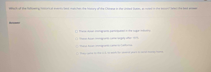 Which of the following historical events best matches the history of the Chinese in the United States, as noted in the lesson? Select the best answer.
Answer
These Asian immigrants participated in the sugar industry.
These Asian immigrants came largely after 1975.
These Asian immigrants came to California.
They came to the U.S. to work for several years to send money home.