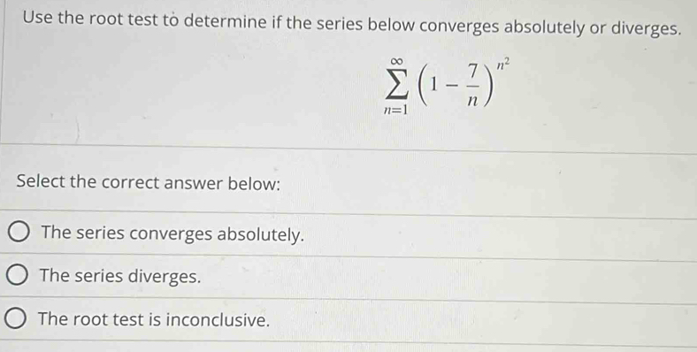 Use the root test to determine if the series below converges absolutely or diverges.
sumlimits _(n=1)^(∈fty)(1- 7/n )^n^2
Select the correct answer below:
The series converges absolutely.
The series diverges.
The root test is inconclusive.