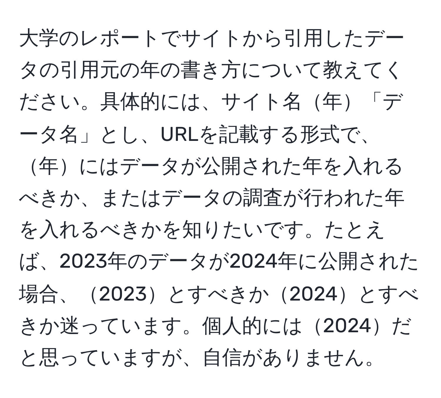 大学のレポートでサイトから引用したデータの引用元の年の書き方について教えてください。具体的には、サイト名年「データ名」とし、URLを記載する形式で、年にはデータが公開された年を入れるべきか、またはデータの調査が行われた年を入れるべきかを知りたいです。たとえば、2023年のデータが2024年に公開された場合、2023とすべきか2024とすべきか迷っています。個人的には2024だと思っていますが、自信がありません。