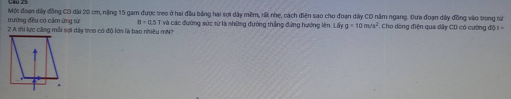 Cau 25 
Một đoạn dây đồng CD dài 20 cm, nặng 15 gam được treo ở hai đầu bằng hai sợi dây mềm, rất nhẹ, cách điện sao cho đoạn dây CD nắm ngang. Đưa đoạn dây đồng vào trong từ 
trường đều có cảm ứng từ B=0, 15 T và các đường sức từ là những đường thẳng đứng hướng lên. Lấy g=10m/s^2.. Cho dòng điện qua dây CD có cường độ I=
2 A thì lực căng mỗi sợi dây treo có độ lớn là bao nhiêu mN?