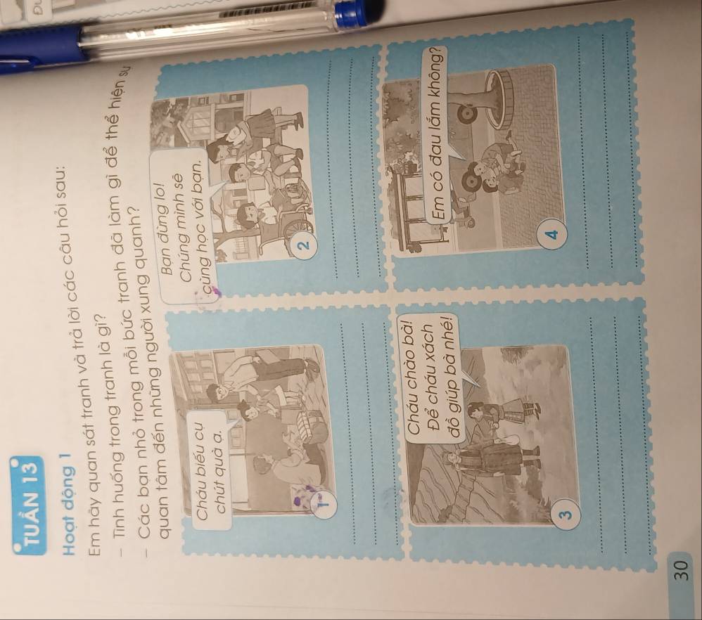 tuần 13 
Đl 
Hoạt động 1 
Em hảy quan sát tranh và trả lời các câu hỏi sau: 
- Tình huống trong tranh là gì? 
- Các bạn nhỏ trong mỗi bức tranh đã làm gì để thể hiện sự 
quan tâm đến những người xung quanh? 
Bạn đùng lo! 
Chúng mình sē 
cùng học với bạn. 
2 
_ 
_ 
_ 
_ 
_ 
_ 
Cháu chào bà! 
h 
é! 
_ 
_ 
_ 
_ 
_ 
_ 
30