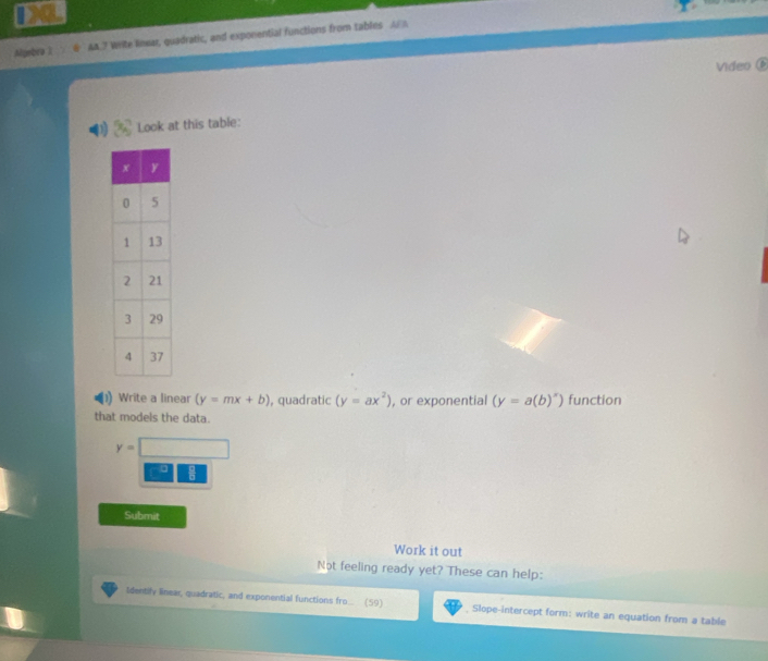 Algebra 1 AA.? Write linear, quadratic, and exponential functions from tables A 
Video 
Look at this table: 
Write a linear (y=mx+b) , quadratic (y=ax^2) , or exponential (y=a(b)^x) function 
that models the data.
y=
Submit 
Work it out 
Not feeling ready yet? These can help: 
Identily linear, quadratic, and exponential functions fro… (59) , Slope-intercept form: write an equation from a table