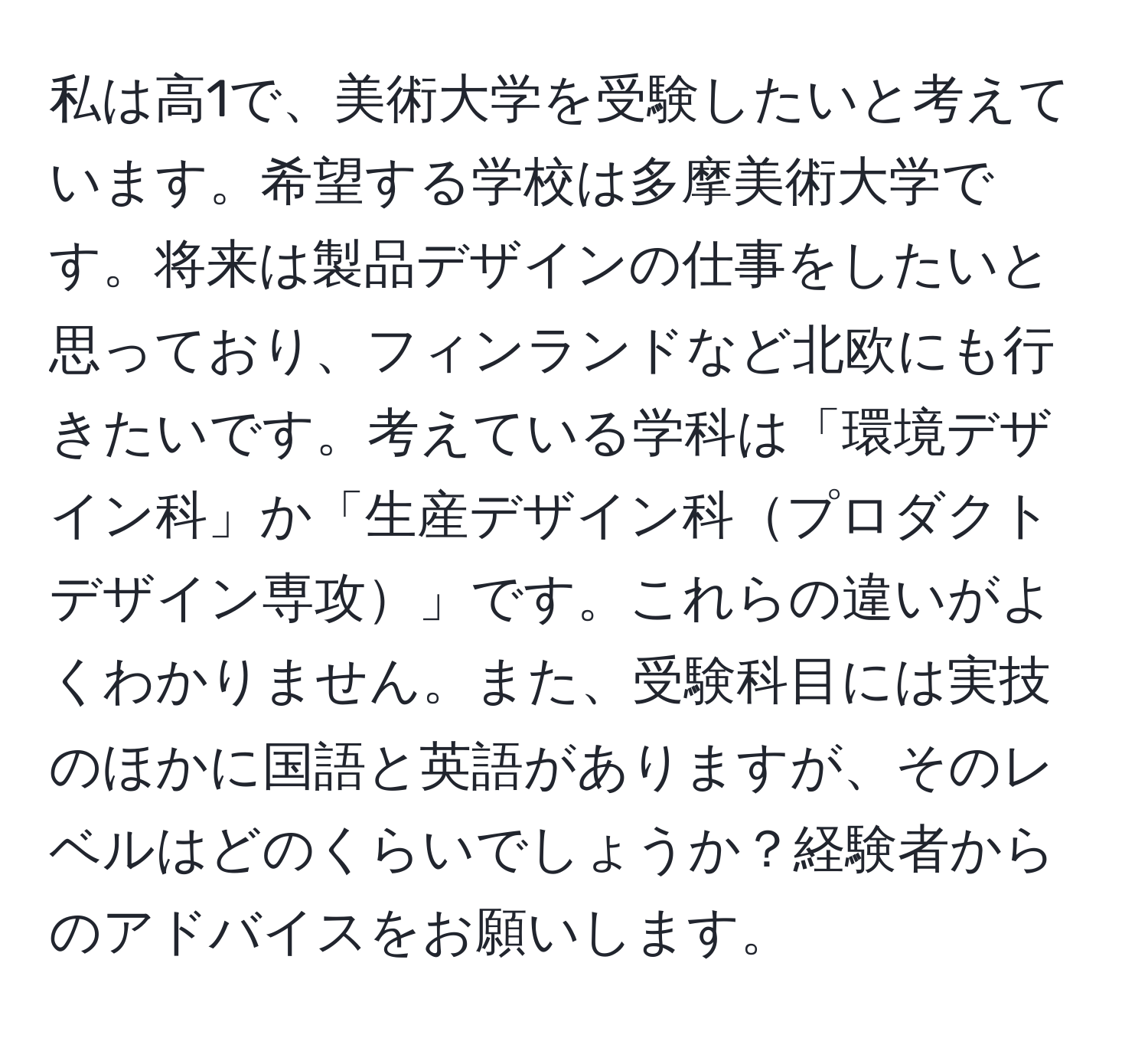 私は高1で、美術大学を受験したいと考えています。希望する学校は多摩美術大学です。将来は製品デザインの仕事をしたいと思っており、フィンランドなど北欧にも行きたいです。考えている学科は「環境デザイン科」か「生産デザイン科プロダクトデザイン専攻」です。これらの違いがよくわかりません。また、受験科目には実技のほかに国語と英語がありますが、そのレベルはどのくらいでしょうか？経験者からのアドバイスをお願いします。