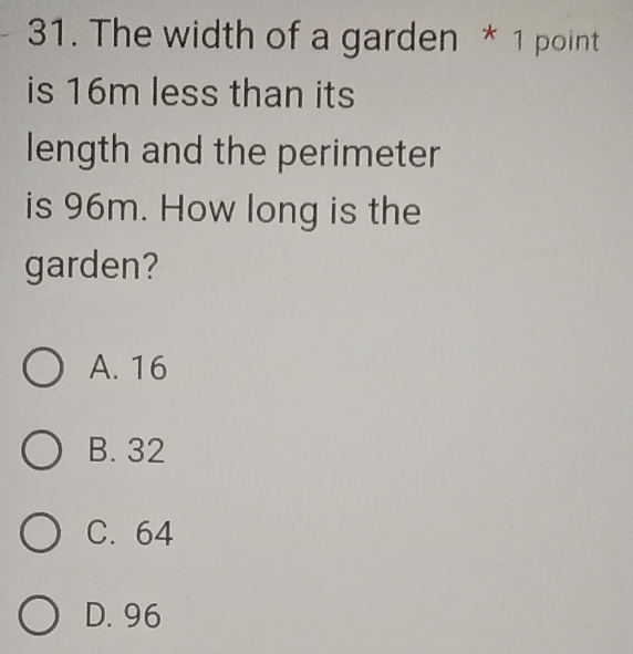 The width of a garden * 1 point
is 16m less than its
length and the perimeter
is 96m. How long is the
garden?
A. 16
B. 32
C. 64
D. 96