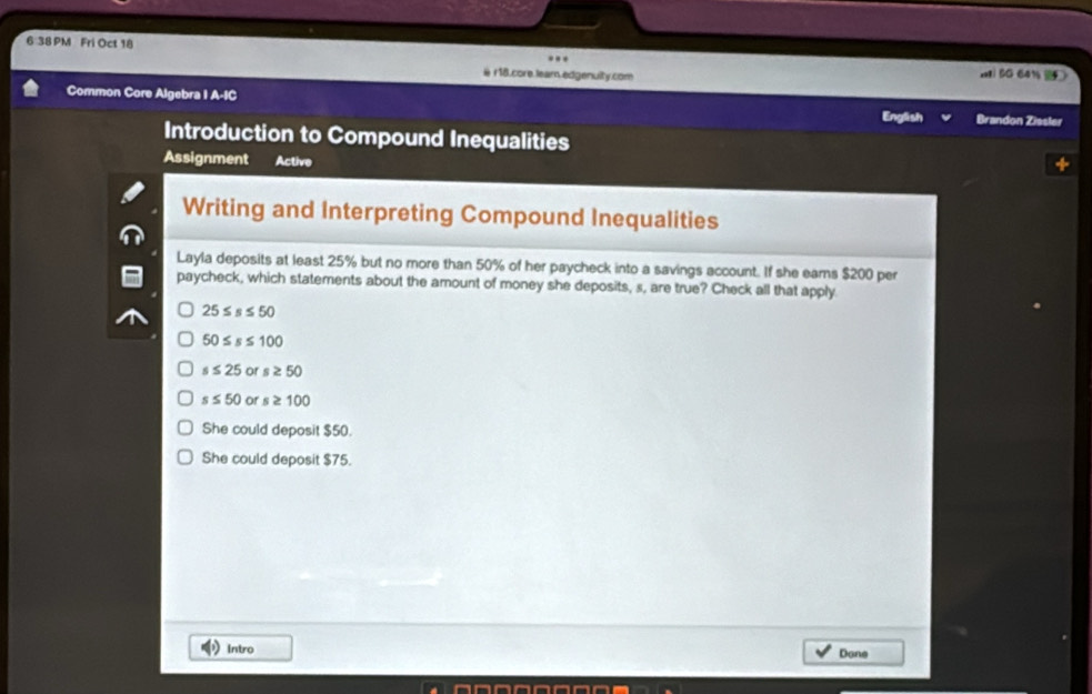 6 38 PM Fri Oct 18
@ r18.core learn.edgenulity.com xi BG 641 
Common Core Algebra I A-IC English Brandon Zissler
Introduction to Compound Inequalities
Assignment Active
Writing and Interpreting Compound Inequalities
Layla deposits at least 25% but no more than 50% of her paycheck into a savings account. If she eams $200 per
paycheck, which statements about the amount of money she deposits, s, are true? Check all that apply.
25≤ s≤ 50
50≤ s≤ 100
s≤ 25 or s≥ 50
s≤ 50 or s≥ 100
She could deposit $50.
She could deposit $75.
Intro Done
an