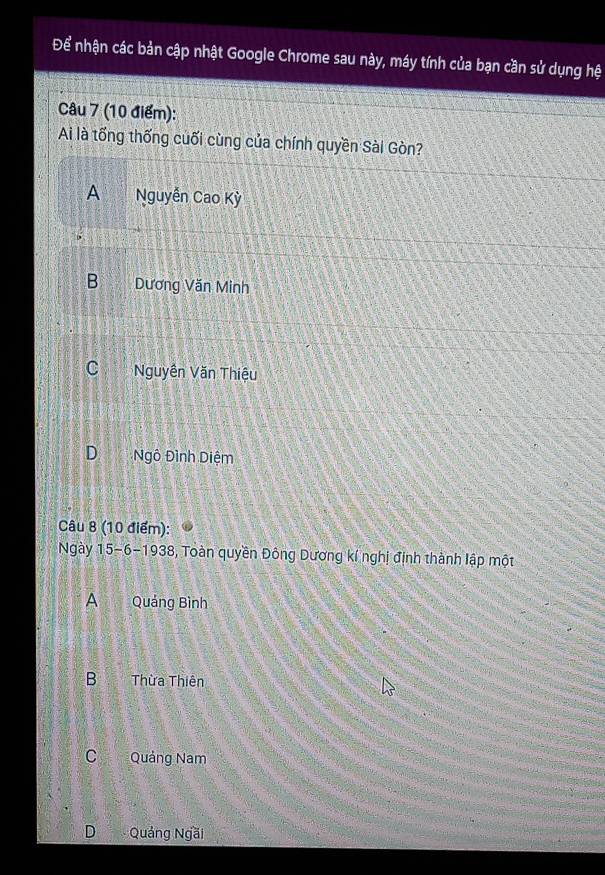 Để nhận các bản cập nhật Google Chrome sau này, máy tính của bạn cần sử dụng hệ
Câu 7 (10 điểm):
Ai là tổng thống cuối cùng của chính quyền Sài Gòn?
A Nguyễn Cao Kỳ
B Dương Văn Minh
C Nguyên Văn Thiệu
DNgô Đình Diệm
Câu 8 (10 điểm):
Ngày 15 -6-1938, Toàn quyền Đông Dương kí nghị định thành lập một
A Quảng Bình
B Thừa Thiên
C Quảng Nam
D Quảng Ngãi