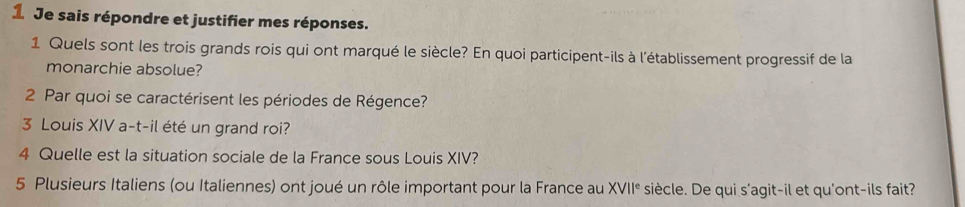 Je sais répondre et justifier mes réponses. 
1 Quels sont les trois grands rois qui ont marqué le siècle? En quoi participent-ils à l'établissement progressif de la 
monarchie absolue? 
2 Par quoi se caractérisent les périodes de Régence? 
3 Louis XIV a-t-il été un grand roi? 
4 Quelle est la situation sociale de la France sous Louis XIV? 
5 Plusieurs Italiens (ou Italiennes) ont joué un rôle important pour la France au XVII° siècle. De qui s'agit-il et qu'ont-ils fait?