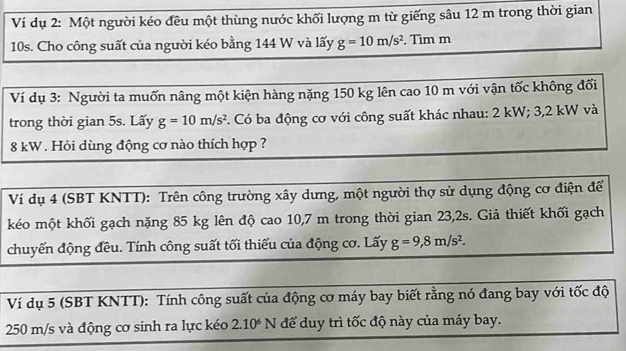 Ví dụ 2: Một người kéo đều một thùng nước khối lượng m từ giếng sâu 12 m trong thời gian
10s. Cho công suất của người kéo bằng 144 W và lấy g=10m/s^2. Tìm m
Ví dụ 3: Người ta muốn nâng một kiện hàng nặng 150 kg lên cao 10 m với vận tốc không đổi 
trong thời gian 5s. Lấy g=10m/s^2 F. Có ba động cơ với công suất khác nhau: 2 kW; 3,2 kW và
8 kW. Hỏi dùng động cơ nào thích hợp ? 
Ví dụ 4 (SBT KNTT): Trên công trường xây dưng, một người thợ sử dụng động cơ điện để 
kéo một khối gạch nặng 85 kg lên độ cao 10,7 m trong thời gian 23,2s. Giả thiết khối gạch 
chuyển động đều. Tính công suất tối thiểu của động cơ. Lấy g=9,8m/s^2. 
Ví dụ 5 (SBT KNTT): Tính công suất của động cơ máy bay biết rằng nó đang bay với tốc độ
250 m/s và động cơ sinh ra lực kéo 2.10^6N để duy trì tốc độ này của máy bay.