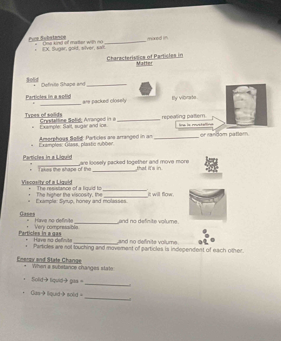 Pure Substance 
One kind of matter with no _mixed in. 
EX. Sugar, gold, silver, salt. 
Characteristics of Particles in 
Matter 
Solid 
Definite Shape and_ 
Particles in a solid 
_ 
are packed closely tly vibrate. 
Types of solids 
Crystalline Solid: Arranged in a _repeating pattern. 
Example: Salt, sugar and ice. Ire is crustallino 
Amorphous Solid: Particles are arranged in an _or random pattern. 
Examples: Glass, plastic rubber. 
Particles in a Liquid 
_are loosely packed together and move more 
Takes the shape of the _that it's in. 
Viscosity of a Liquid 
The resistance of a liquid to_ 
The higher the viscosity, the _it will flow. 
Example: Syrup, honey and molasses. 
Gases 
Have no definite_ and no definite volume. 
Very compressible. 
Particles in a gas 
Have no definite _and no definite volume. 
Particles are not touching and movement of particles is independent of each other. 
Energy and State Change 
When a substance changes state: 
Solid→ liquid→ gas = 
_ 
: 
_ 
Gas→ liquid→solid = 
.