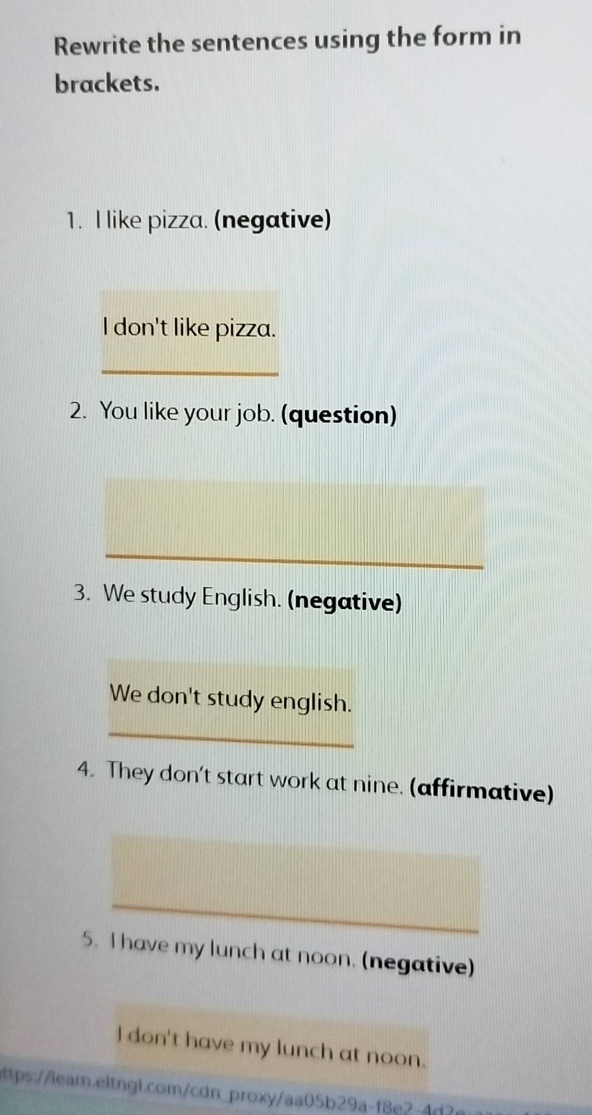 Rewrite the sentences using the form in 
brackets. 
1. I like pizza. (negative) 
l don't like pizza. 
_ 
2. You like your job. (question) 
_ 
3. We study English. (negative) 
We don't study english. 
_ 
4. They don't start work at nine. (affirmative) 
_ 
5. I have my lunch at noon. (negative) 
l don't have my lunch at noon. 
ttps://lear.eitng1.com/cdn_proxy/aa05b29a-f8e2-4d3