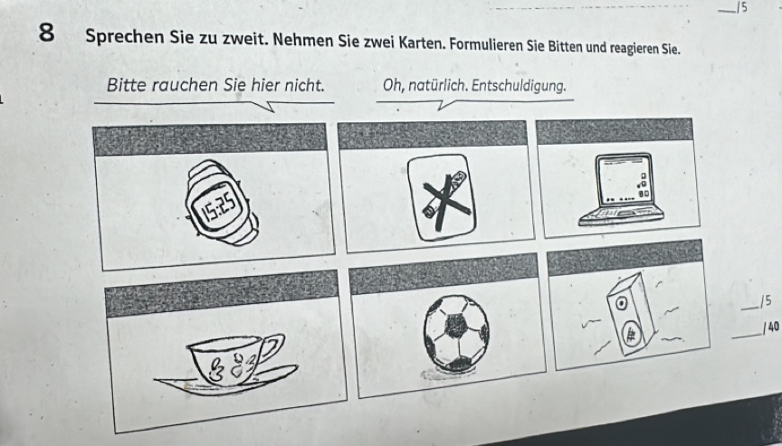 5 
8 Sprechen Sie zu zweit. Nehmen Sie zwei Karten. Formulieren Sie Bitten und reagieren Sie. 
Bitte rauchen Sie hier nicht. Oh, natürlich. Entschuldigung. 
_ 
/5 
_ / 40