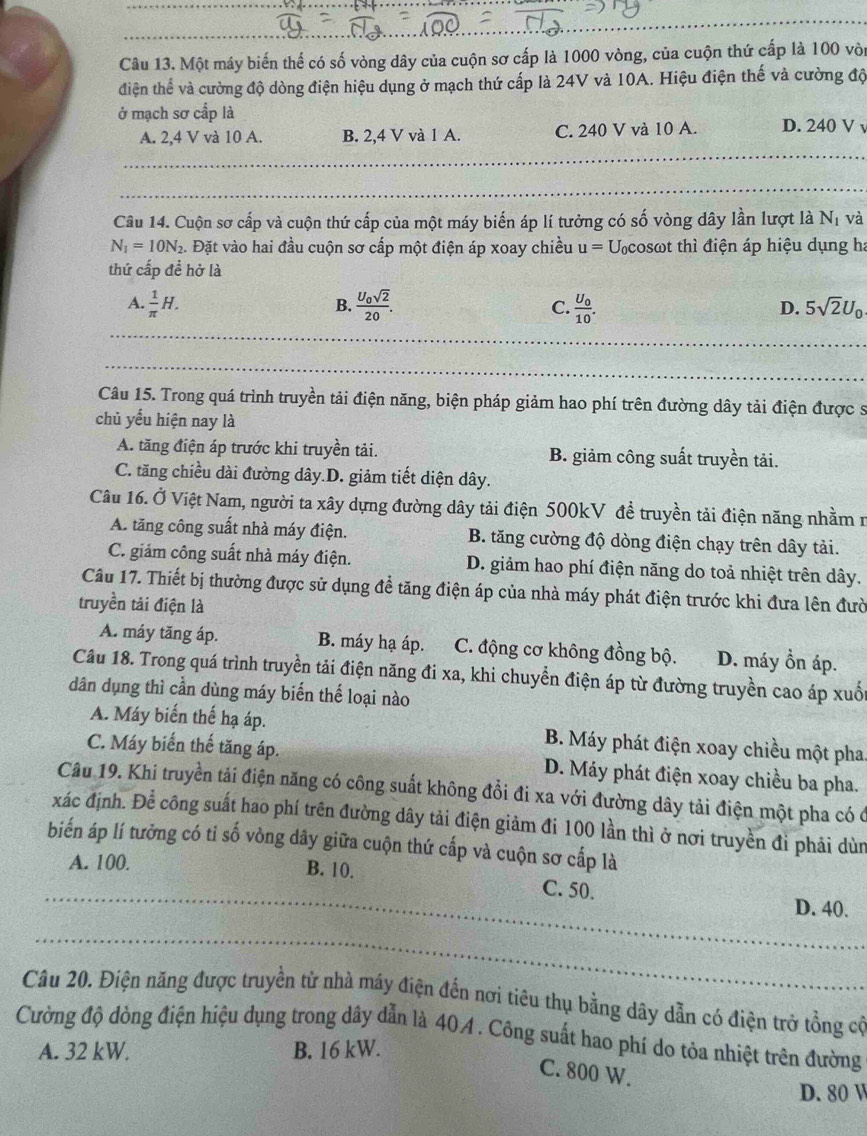 Một máy biến thể có số vòng dây của cuộn sơ cấp là 1000 vòng, của cuộn thứ cấp là 100 vòi
điện thể và cường độ dòng điện hiệu dụng ở mạch thứ cấp là 24V và 10A. Hiệu điện thế và cường độ
ở mạch sơ cấp là
A. 2,4 V và 10 A. B. 2,4 V và 1 A. C. 240 V và 10 A. D. 240 V
Câu 14. Cuộn sơ cấp và cuộn thứ cấp của một máy biến áp lí tưởng có số vòng dây lần lượt là N_1 và
N_1=10N_2. Đặt vào hai đầu cuộn sơ cấp một điện áp xoay chiều u= Ucosωt thì điện áp hiệu dụng h:
thứ cấp để hở là
A.  1/π  H. frac U_0sqrt(2)20. C. frac U_010. 5sqrt(2)U_0
B.
D.
_
_
_
_
Câu 15. Trong quá trình truyền tải điện năng, biện pháp giảm hao phí trên đường dây tải điện được s
chủ yểu hiện nay là
A. tăng điện áp trước khi truyền tải. B. giảm công suất truyền tải.
C. tăng chiều dài đường dây.D. giảm tiết diện dây.
Câu 16. Ở Việt Nam, người ta xây dựng đường dây tải điện 500kV đề truyền tải điện năng nhằm n
A. tăng công suất nhà máy điện. B. tăng cường độ dòng điện chạy trên dây tải.
C. giảm công suất nhà máy điện. D. giảm hao phí điện năng do toả nhiệt trên dây.
Câu 17. Thiết bị thường được sử dụng đề tăng điện áp của nhà máy phát điện trước khi đưa lên đườ
truyền tải điện là
A. máy tăng áp. B. máy hạ áp. C. động cơ không đồng bộ. D. máy ồn áp.
Câu 18. Trong quá trình truyền tải điện năng đi xa, khi chuyển điện áp từ đường truyền cao áp xuốc
dân dụng thì cần dùng máy biến thể loại nào
A. Máy biến thế hạ áp. B. Máy phát điện xoay chiều một pha
C. Máy biến thế tăng áp. D. Máy phát điện xoay chiều ba pha.
Câu 19. Khi truyền tải điện năng có công suất không đổi đi xa với đường dây tải điện một pha có ở
xác định. Để công suất hao phí trên đường dây tải điện giảm đi 100 lần thì ở nơi truyền đì phải dùn
biến áp lí tưởng có tỉ số vòng dây giữa cuộn thứ cấp và cuộn sơ cấp là
A. 100.
_
B. 10. C. 50.
D. 40.
_
Câu 20. Điện năng được truyền từ nhà máy điện đến nơi tiêu thụ bằng dây dẫn có điện trở tồng có
Cường độ dòng điện hiệu dụng trong dây dẫn là 404. Công suất hao phí do tỏa nhiệt trên đường
A. 32 kW. B. 16 kW.
C. 800 W.
D. 80 W