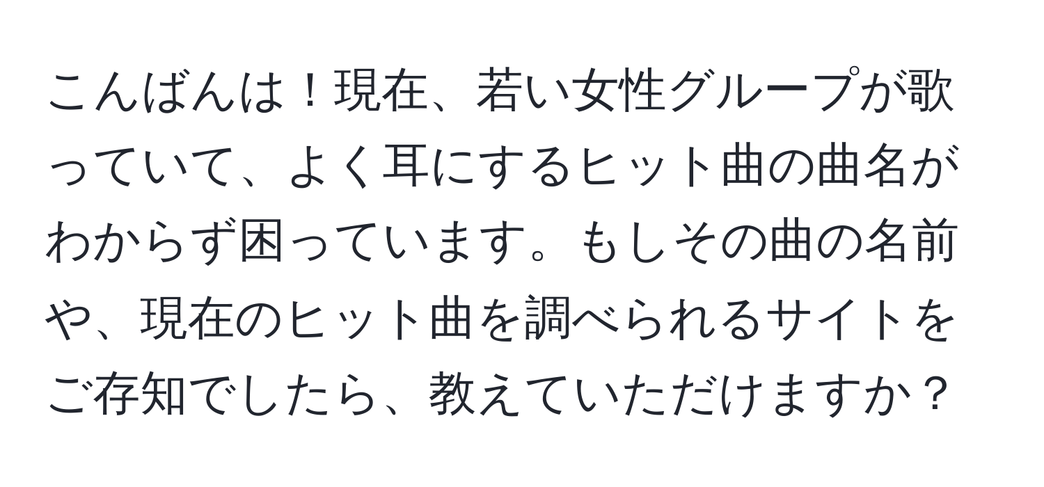 こんばんは！現在、若い女性グループが歌っていて、よく耳にするヒット曲の曲名がわからず困っています。もしその曲の名前や、現在のヒット曲を調べられるサイトをご存知でしたら、教えていただけますか？