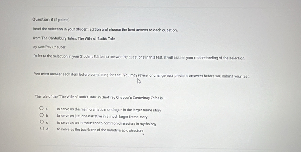 Read the selection in your Student Edition and choose the best answer to each question.
from The Canterbury Tales: The Wife of Bath's Tale
by Geoffrey Chaucer
Refer to the selection in your Student Edition to answer the questions in this test. It will assess your understanding of the selection.
You must answer each item before completing the test. You may review or change your previous answers before you submit your test.
The role of the "The Wife of Bath's Tale" in Geoffrey Chaucer's Canterbury Tales is —
a to serve as the main dramatic monologue in the larger frame story
b to serve as just one narrative in a much larger frame story
C to serve as an introduction to common characters in mythology
dà to serve as the backbone of the narrative epic structure