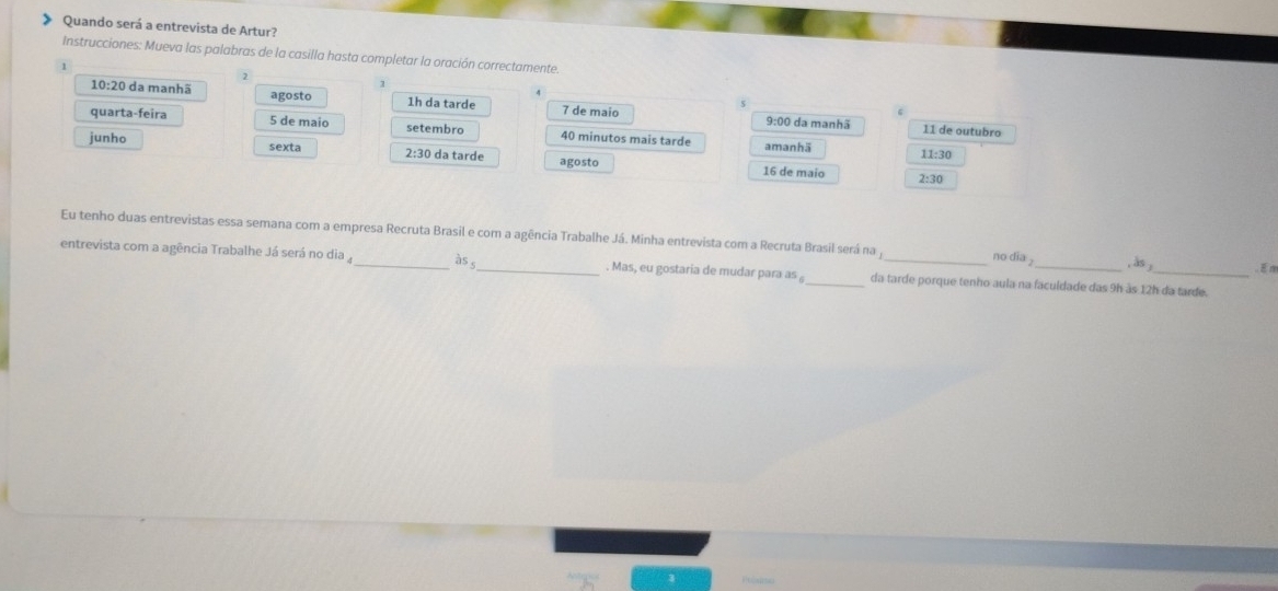 Quando será a entrevista de Artur? 
Instrucciones: Mueva las palabras de la casilla hasta completar la oración correctamente. 
2
10:2 0 da manhã agosto 1h da tarde 7 de maio
9:00 da manhã 11 de outubro 
quarta-feira 5 de maio setembro 40 minutos mais tarde amanhä 
junho 
sexta 2:30 da tarde agosto 16 de maio 2:30 11:30
Eu tenho duas entrevistas essa semana com a empresa Recruta Brasil e com a agência Trabalhe Já. Minha entrevista com a Recruta Brasil será na y no dia , às ; . E m 
entrevista com a agência Trabalhe Já será no dia_ bs _. Mas, eu gostaria de mudar para as _da tarde porque tenho aula na faculdade das 9h às 12h da tarde.