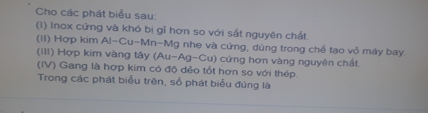 Cho các phát biểu sau: 
(I) Inox cứng và khó bị gỉ hơn so với sắt nguyên chất. 
(II) Hợp kim Al-Cu-Mn-Mg nhẹ và cứng, dùng trong chế tạo vỏ máy bay. 
(III) Hợp kim vàng tây (Au-Ag-Cu) cứng hơn vàng nguyên chất. 
(IV) Gang là hợp kim có độ dẻo tốt hơn so với thép. 
Trong các phát biểu trên, số phát biểu đúng là