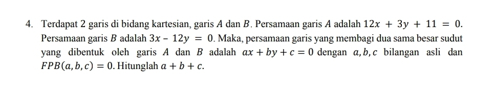 Terdapat 2 garis di bidang kartesian, garis A dan B. Persamaan garis A adalah 12x+3y+11=0. 
Persamaan garis B adalah 3x-12y=0. Maka, persamaan garis yang membagi dua sama besar sudut 
yang dibentuk oleh garis A dan B adalah ax+by+c=0 dengan a, b, c bilangan asli dan
FPB(a,b,c)=0. Hitunglah a+b+c.