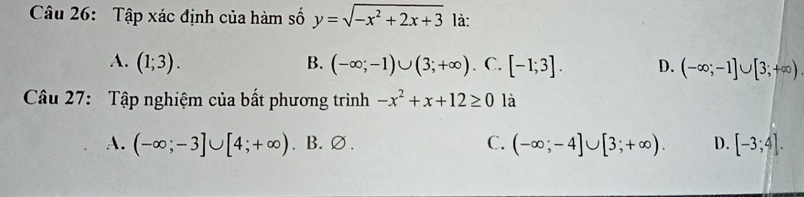 Tập xác định của hàm số y=sqrt(-x^2+2x+3) là:
A. (1;3). B. (-∈fty ;-1)∪ (3;+∈fty ) . C. [-1;3]. D. (-∈fty ;-1]∪ [3;+∈fty )
Câu 27: Tập nghiệm của bất phương trình -x^2+x+12≥ 0 là
A. (-∈fty ;-3]∪ [4;+∈fty ). B. ∅. C. (-∈fty ;-4]∪ [3;+∈fty ). D. [-3;4].