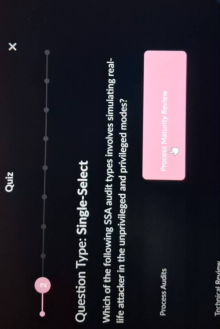 Question Type: Single-Select
Which of the following SSA audit types involves simulating real-
life attacker in the unprivileged and privileged modes?
Process Audits Process Maturity Review
Technical Review